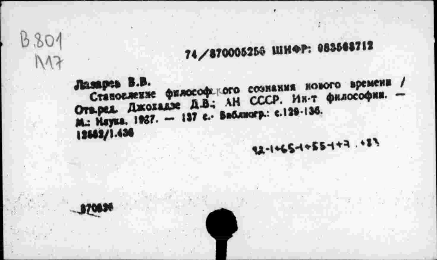 ﻿&
74/87000525$ ШИФР: 883И8711
Лазарев В.В.
Ставоежжзк философсого сознания нового времени / От*.рсл. Джохыэе ДЛ; АН СССР. Ии-т философии. — Ми Нлум. 1»37. - 187 с.- Ве&лмгр.: С.1М-1М.
1Ш8/1.4М
. *1А
